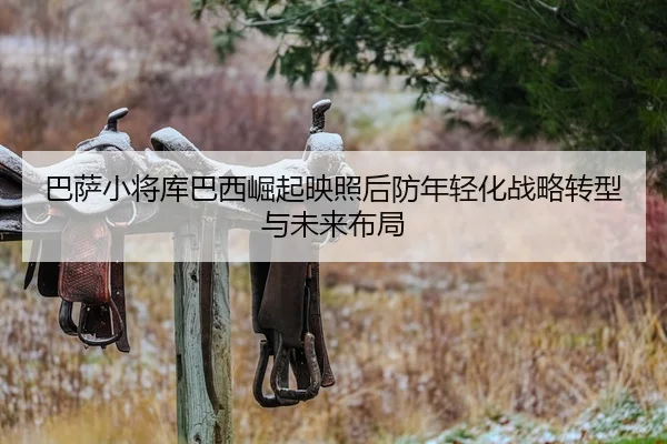 巴萨小将库巴西崛起映照后防年轻化战略转型与未来布局