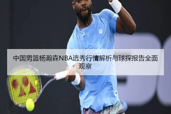 中国男篮杨瀚森NBA选秀行情解析与球探报告全面观察