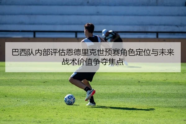 巴西队内部评估恩德里克世预赛角色定位与未来战术价值争夺焦点