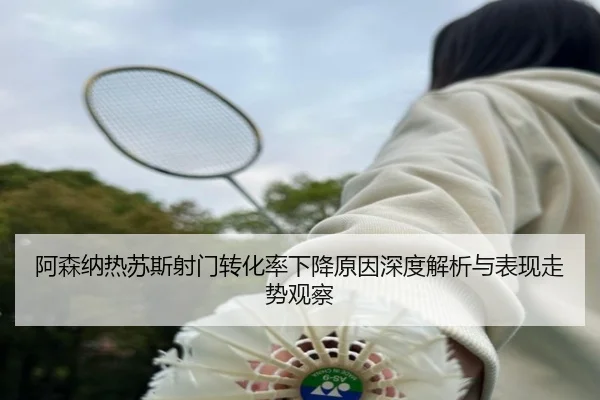 阿森纳热苏斯射门转化率下降原因深度解析与表现走势观察（kaiyun）