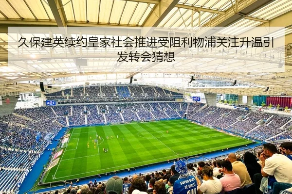 久保建英续约皇家社会推进受阻利物浦关注升温引发转会猜想（kaiyun）