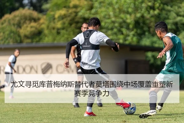 尤文寻觅库普梅纳斯替代者莫塔围绕中场覆盖重塑新赛季竞争力（kaiyun）